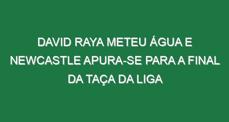 David Raya meteu água e Newcastle apura-se para a final da Taça da Liga