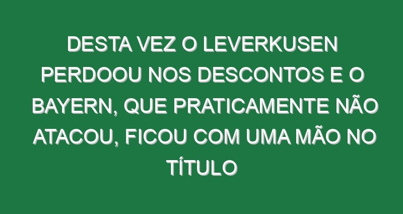 Desta vez o Leverkusen perdoou nos descontos e o Bayern, que praticamente não atacou, ficou com uma mão no título