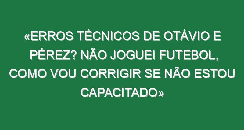 «Erros técnicos de Otávio e Pérez? Não joguei futebol, como vou corrigir se não estou capacitado»