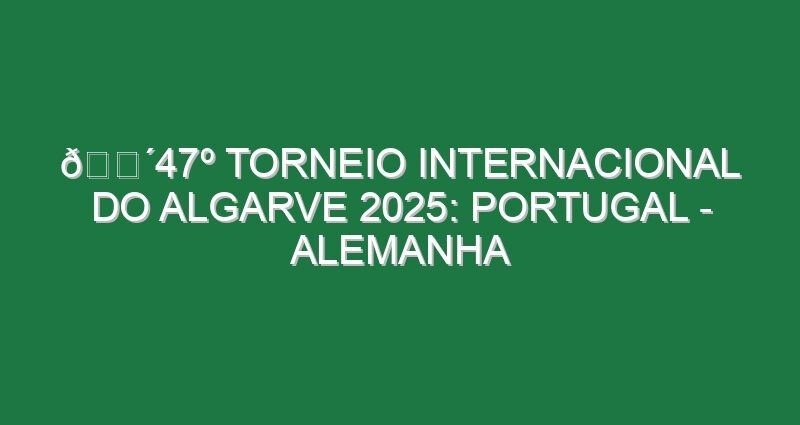 🔴47º TORNEIO INTERNACIONAL DO ALGARVE 2025: PORTUGAL – ALEMANHA