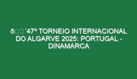 🔴47º TORNEIO INTERNACIONAL DO ALGARVE 2025: PORTUGAL – DINAMARCA