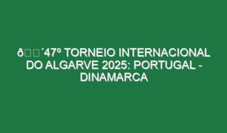 🔴47º TORNEIO INTERNACIONAL DO ALGARVE 2025: PORTUGAL – DINAMARCA