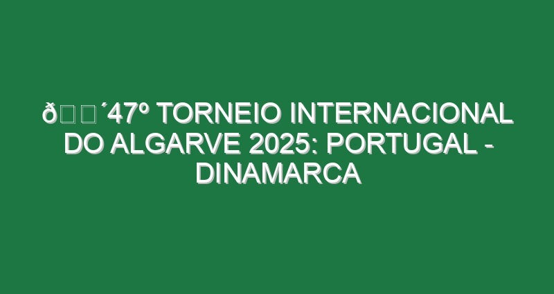 🔴47º TORNEIO INTERNACIONAL DO ALGARVE 2025: PORTUGAL – DINAMARCA