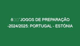 🔴JOGOS DE PREPARAÇÃO -2024/2025: PORTUGAL – ESTÓNIA