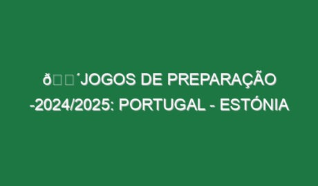 🔴JOGOS DE PREPARAÇÃO -2024/2025: PORTUGAL – ESTÓNIA