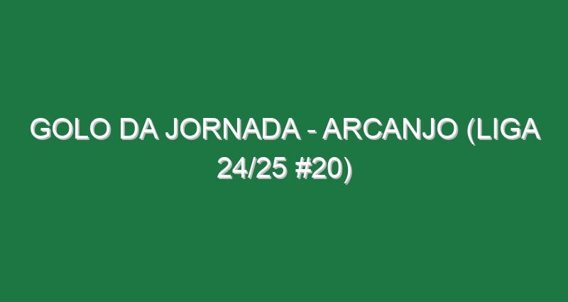 Golo da jornada – Arcanjo (Liga 24/25 #20)