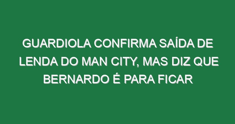 Guardiola confirma saída de lenda do Man City, mas diz que Bernardo é para ficar