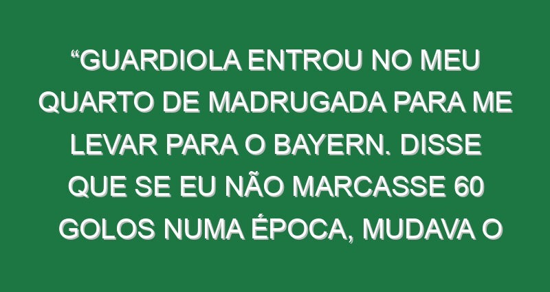 “Guardiola entrou no meu quarto de madrugada para me levar para o Bayern. Disse que se eu não marcasse 60 golos numa época, mudava o nome dele”