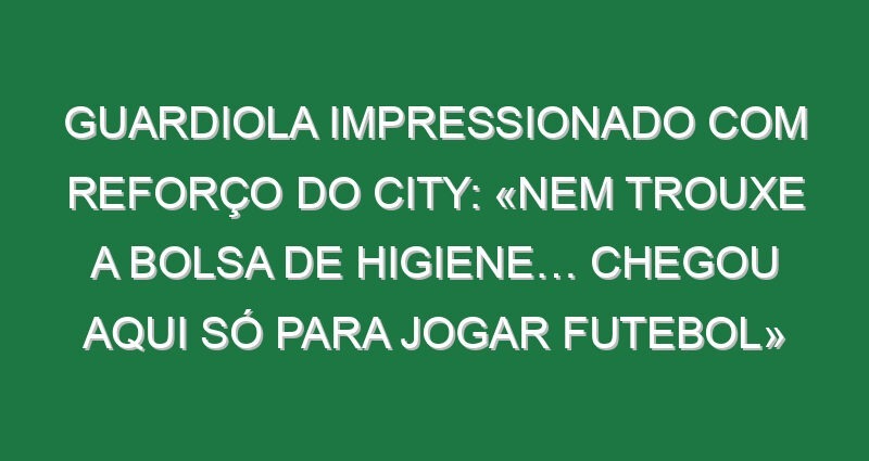 Guardiola impressionado com reforço do City: «Nem trouxe a bolsa de higiene… chegou aqui só para jogar futebol»