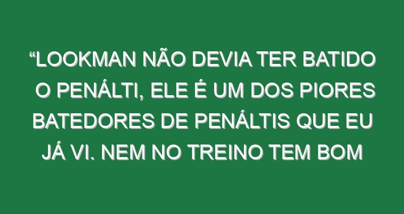 “Lookman não devia ter batido o penálti, ele é um dos piores batedores de penáltis que eu já vi. Nem no treino tem bom aproveitamento”