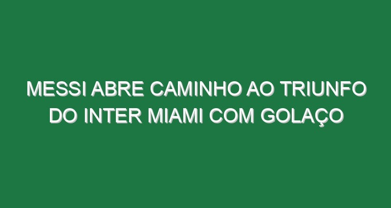 Messi abre caminho ao triunfo do Inter Miami com golaço