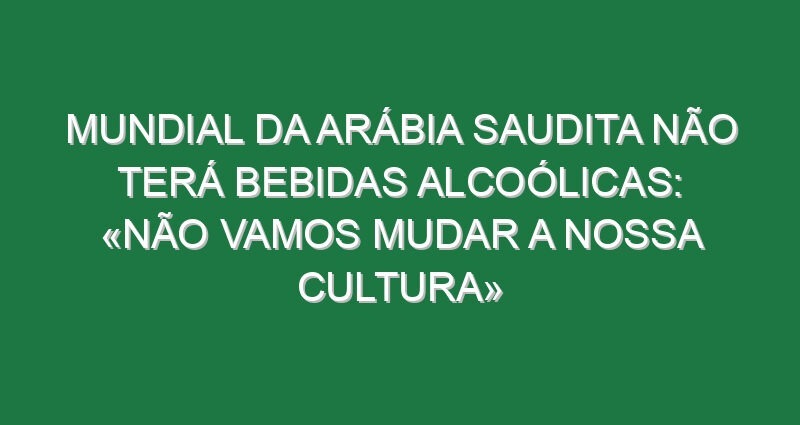 Mundial da Arábia Saudita não terá bebidas alcoólicas: «Não vamos mudar a nossa cultura»