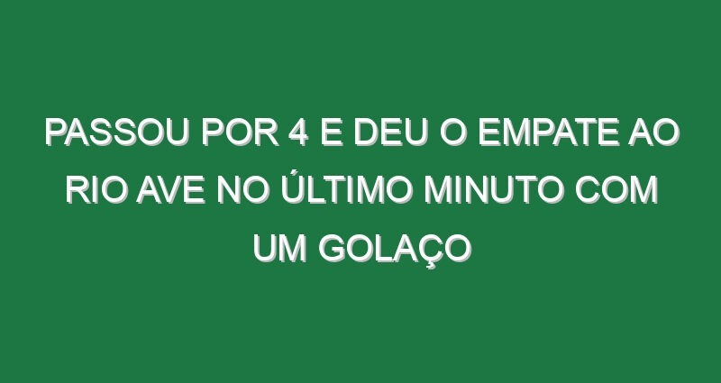 Passou por 4 e deu o empate ao Rio Ave no último minuto com um golaço