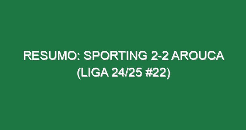 Resumo: Sporting 2-2 Arouca (Liga 24/25 #22)