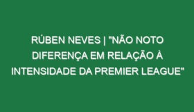 Rúben Neves | “Não noto diferença em relação à intensidade da Premier League”