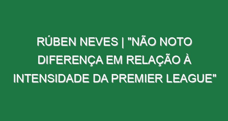 Rúben Neves | “Não noto diferença em relação à intensidade da Premier League”