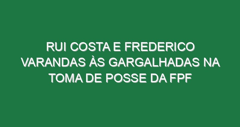 Rui Costa e Frederico Varandas às gargalhadas na toma de posse da FPF