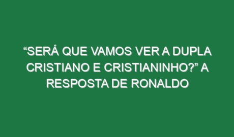 “Será que vamos ver a dupla Cristiano e Cristianinho?” A resposta de Ronaldo