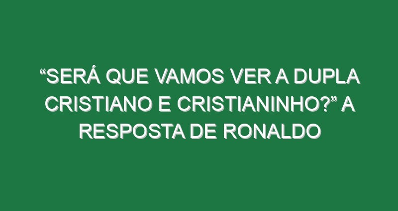 “Será que vamos ver a dupla Cristiano e Cristianinho?” A resposta de Ronaldo