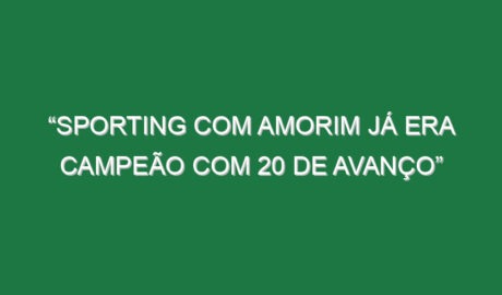 “Sporting com Amorim já era campeão com 20 de avanço”