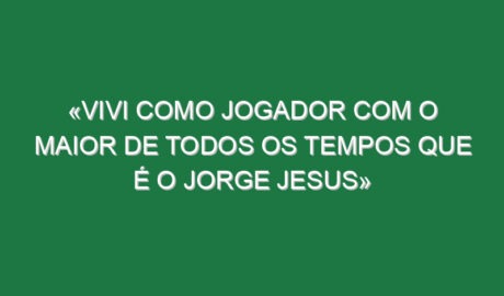 «Vivi como jogador com o maior de todos os tempos que é o Jorge Jesus»