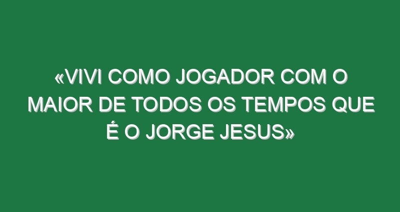 «Vivi como jogador com o maior de todos os tempos que é o Jorge Jesus»