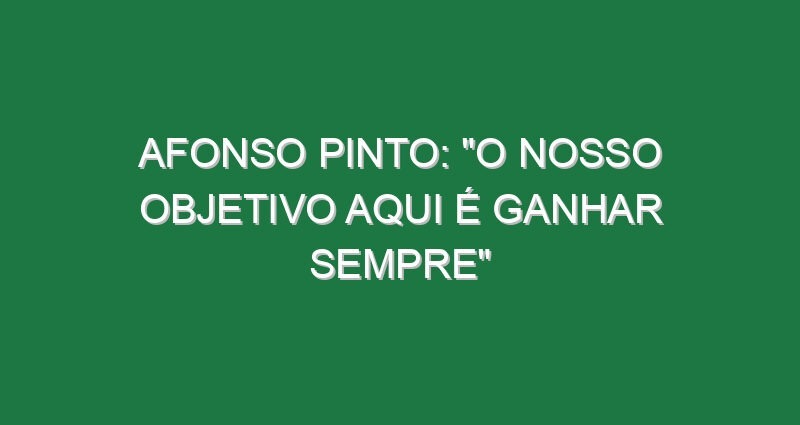 AFONSO PINTO: “O nosso objetivo aqui é ganhar sempre”