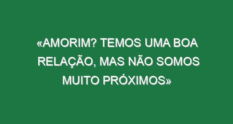 «Amorim? Temos uma boa relação, mas não somos muito próximos»