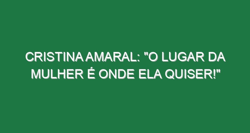 Cristina Amaral: “O lugar da mulher é onde ela quiser!”