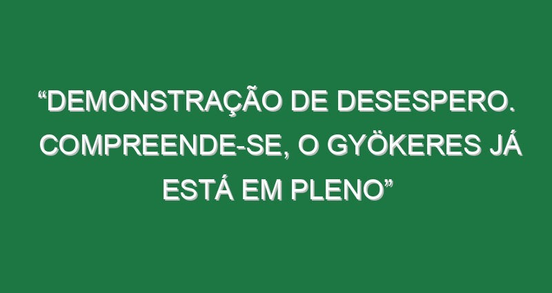 “Demonstração de desespero. Compreende-se, o Gyökeres já está em pleno”