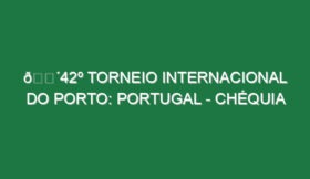 🔴42º TORNEIO INTERNACIONAL DO PORTO: PORTUGAL – CHÉQUIA