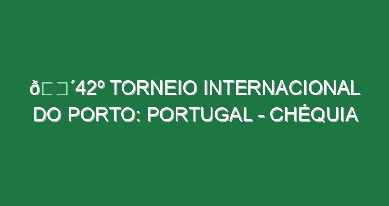 🔴42º TORNEIO INTERNACIONAL DO PORTO: PORTUGAL – CHÉQUIA