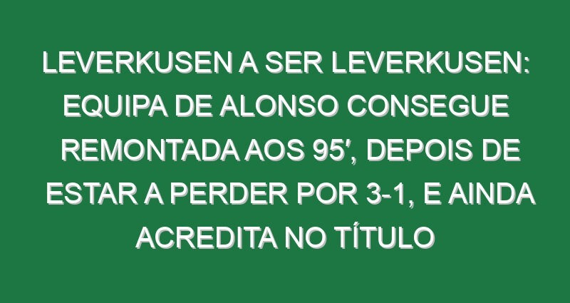 Leverkusen a ser Leverkusen: Equipa de Alonso consegue remontada aos 95′, depois de estar a perder por 3-1, e ainda acredita no título