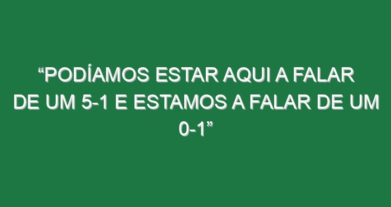 “Podíamos estar aqui a falar de um 5-1 e estamos a falar de um 0-1”