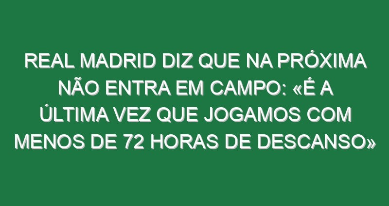 Real Madrid diz que na próxima não entra em campo: «É a última vez que jogamos com menos de 72 horas de descanso»