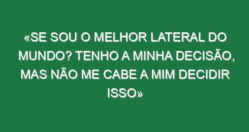 «Se sou o melhor lateral do mundo? Tenho a minha decisão, mas não me cabe a mim decidir isso»