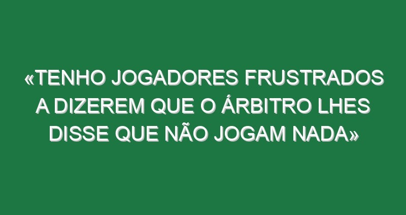 «Tenho jogadores frustrados a dizerem que o árbitro lhes disse que não jogam nada»