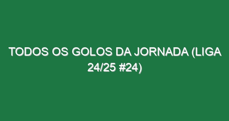 Todos os golos da jornada (Liga 24/25 #24)