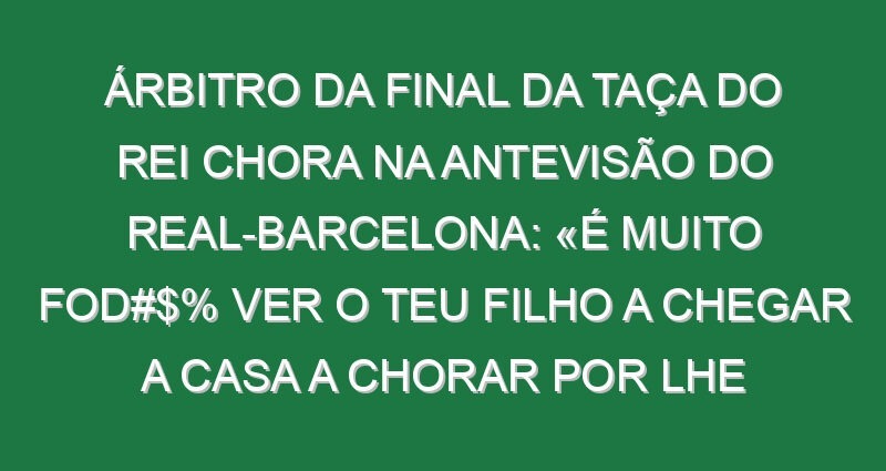 Árbitro da final da Taça do Rei chora na antevisão do Real-Barcelona: «É muito fod#$% ver o teu filho a chegar a casa a chorar por lhe terem dito na escola que o pai é um ladrão»