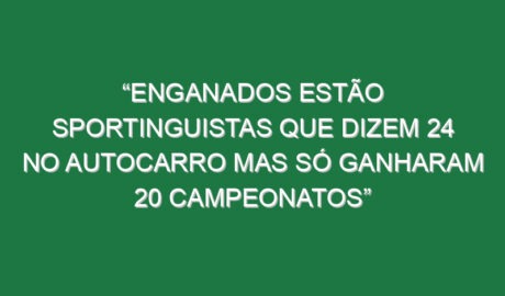 “Enganados estão sportinguistas que dizem 24 no autocarro mas só ganharam 20 campeonatos”
