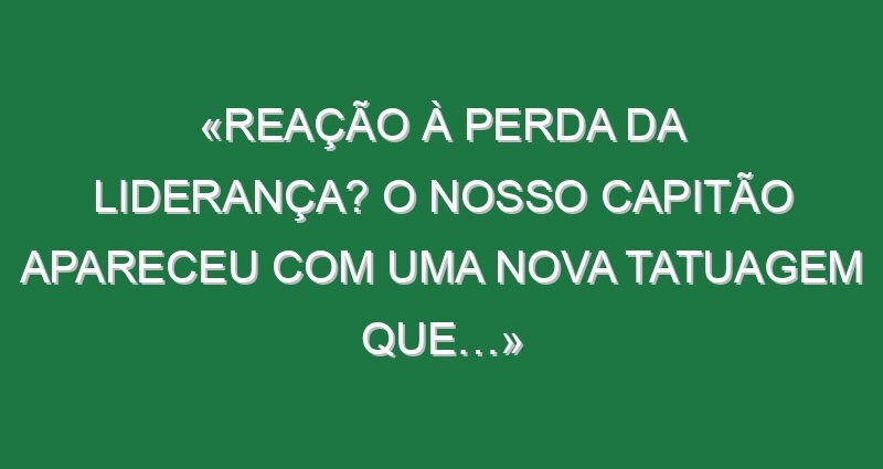 «Reação à perda da liderança? O nosso capitão apareceu com uma nova tatuagem que…»